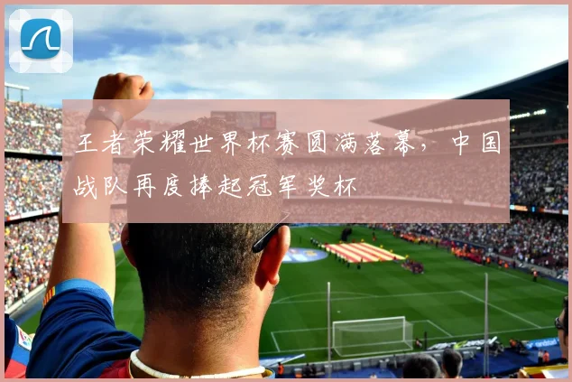 王者荣耀世界杯赛圆满落幕，中国战队再度捧起冠军奖杯