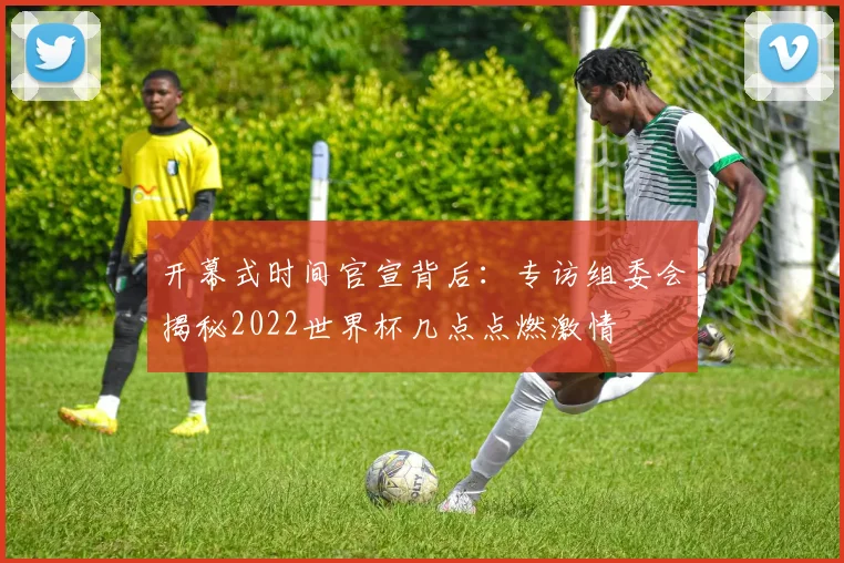 开幕式时间官宣背后：专访组委会揭秘2022世界杯几点点燃激情