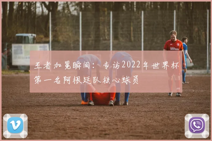 王者加冕瞬间：专访2022年世界杯第一名阿根廷队核心球员