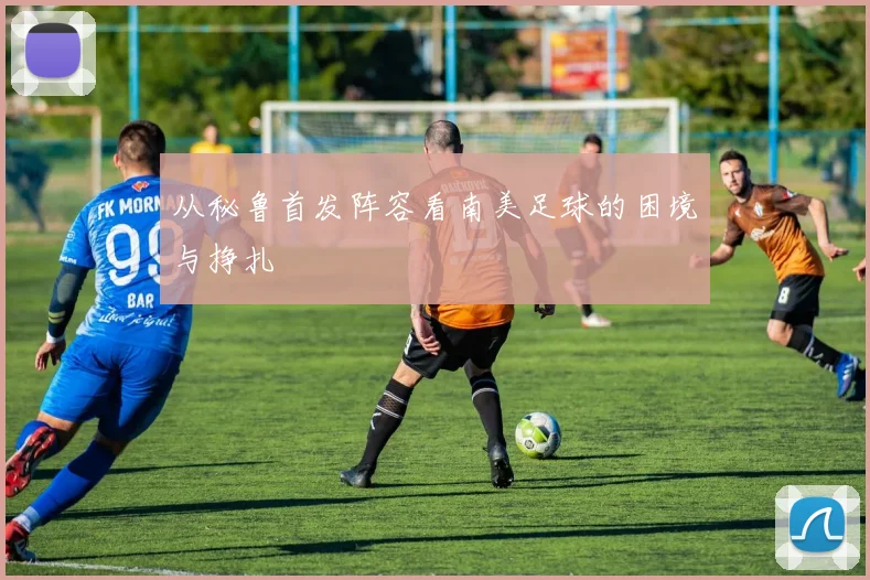 从秘鲁首发阵容看南美足球的困境与挣扎