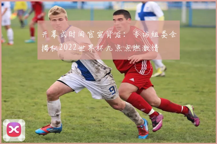 开幕式时间官宣背后：专访组委会揭秘2022世界杯几点点燃激情