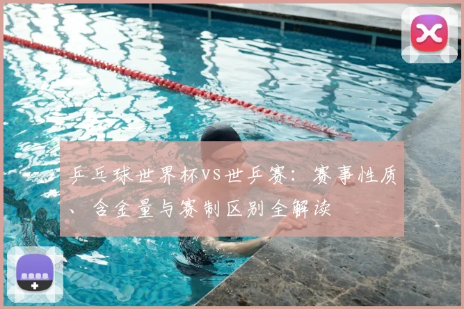 乒乓球世界杯vs世乒赛：赛事性质、含金量与赛制区别全解读