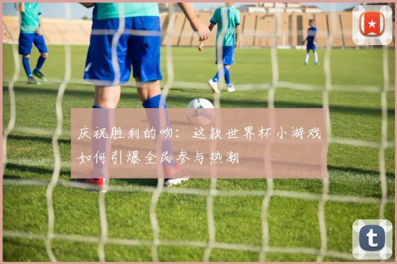 庆祝胜利的吻：这款世界杯小游戏如何引爆全民参与热潮