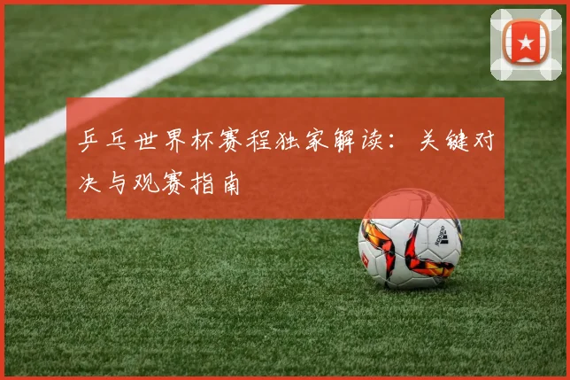 乒乓世界杯赛程独家解读：关键对决与观赛指南