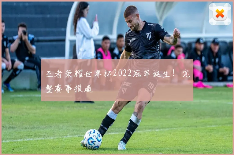 王者荣耀世界杯2022冠军诞生！完整赛事报道