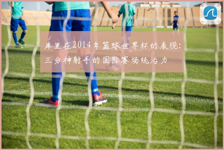 库里在2014年篮球世界杯的表现：三分神射手的国际赛场统治力