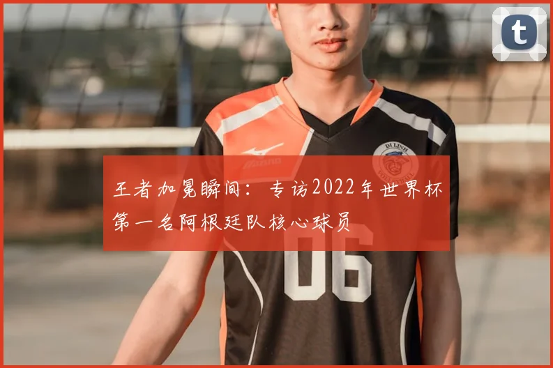 王者加冕瞬间：专访2022年世界杯第一名阿根廷队核心球员