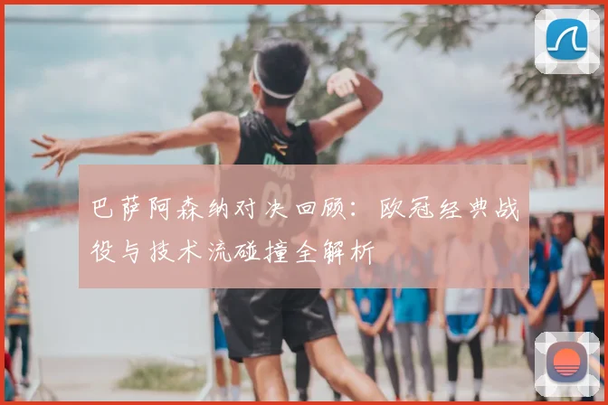 巴萨阿森纳对决回顾：欧冠经典战役与技术流碰撞全解析