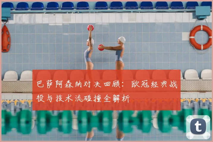 巴萨阿森纳对决回顾：欧冠经典战役与技术流碰撞全解析